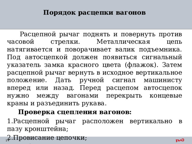 Порядок расцепки вагонов    Расцепной рычаг поднять и повернуть против часовой стрелки. Металлическая цепь натягивается и поворачивает валик подъемника. Под автосцепкой должен появиться сигнальный указатель замка красного цвета (флажок). Затем расцепной рычаг вернуть в исходное вертикальное положение. Дать ручной сигнал машинисту вперед или назад. Перед расцепом автосцепок нужно между вагонами перекрыть концевые краны и разъединить рукава.  Проверка сцепления вагонов: 1.Расцепной рычаг расположен вертикально в пазу кронштейна; 2.Провисание цепочки; 3.Нет флажка под автосцепкой. 