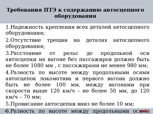 Требования ПТЭ к содержанию автосцепного оборудования   1.Надежность крепления всех деталей автосцепного оборудования; 2.Отсутствие трещин на деталях автосцепного оборудования; 3.Расстояние от рельс до продольной оси автосцепки на вагоне без пассажиров должно быть не более 1080 мм , с пассажирами не менее 980 мм; 4.Разность по высоте между продольными осями автосцепок локомотива и первого вагона должно быть не более 100 мм, между вагонами при скорости выше 120 км/ч – не более 50 мм, до 120 км/ч – 70 мм; 5.Провисание автосцепки вниз не более 10 мм; 6.Разность по высоте между продольными осями вагона не должна превышать более 25 мм относительно рельс. 