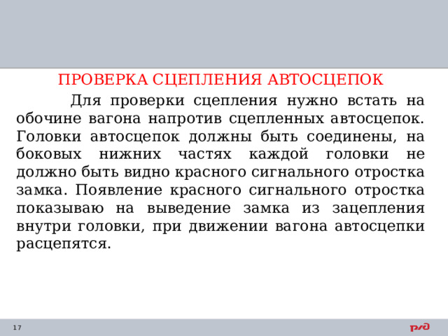 ПРОВЕРКА СЦЕПЛЕНИЯ АВТОСЦЕПОК  Для проверки сцепления нужно встать на обочине вагона напротив сцепленных автосцепок. Головки автосцепок должны быть соединены, на боковых нижних частях каждой головки не должно быть видно красного сигнального отростка замка. Появление красного сигнального отростка показываю на выведение замка из зацепления внутри головки, при движении вагона автосцепки расцепятся. 