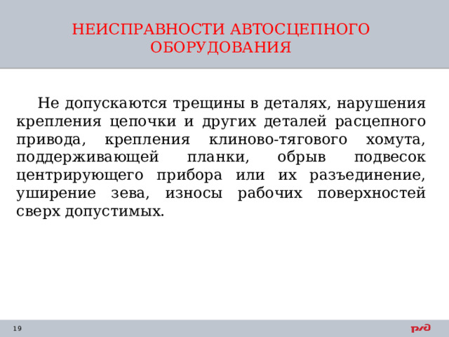 НЕИСПРАВНОСТИ АВТОСЦЕПНОГО ОБОРУДОВАНИЯ    Не допускаются трещины в деталях, нарушения крепления цепочки и других деталей расцепного привода, крепления клиново-тягового хомута, поддерживающей планки, обрыв подвесок центрирующего прибора или их разъединение, уширение зева, износы рабочих поверхностей сверх допустимых. 