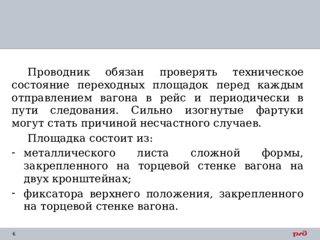 Проводник обязан проверять техническое состояние переходных площадок перед каждым отправлением вагона в рейс и периодически в пути следования. Сильно изогнутые фартуки могут стать причиной несчастного случаев. Площадка состоит из: металлического листа сложной формы, закрепленного на торцевой стенке вагона на двух кронштейнах; фиксатора верхнего положения, закрепленного на торцевой стенке вагона. 