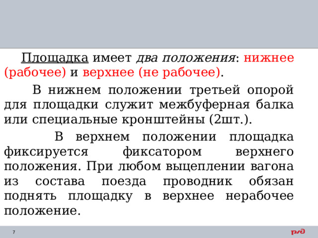  Площадка имеет два положения : нижнее (рабочее) и верхнее (не рабочее) .  В нижнем положении третьей опорой для площадки служит межбуферная балка или специальные кронштейны (2шт.).  В верхнем положении площадка фиксируется фиксатором верхнего положения. При любом выцеплении вагона из состава поезда проводник обязан поднять площадку в верхнее нерабочее положение. 