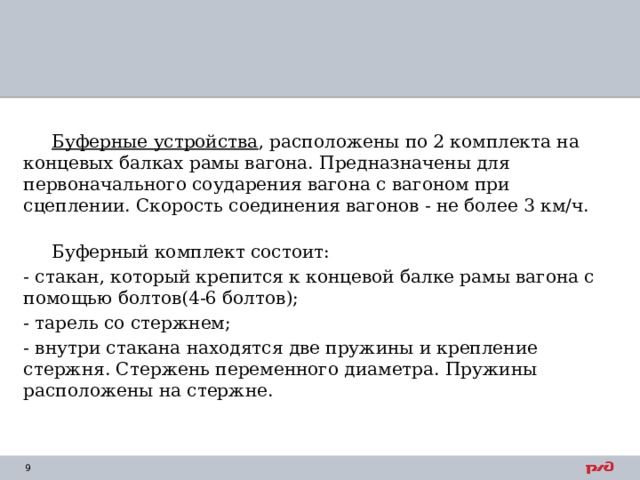  Буферные устройства , расположены по 2 комплекта на концевых балках рамы вагона. Предназначены для первоначального соударения вагона с вагоном при сцеплении. Скорость соединения вагонов - не более 3 км/ч.  Буферный комплект состоит: - стакан, который крепится к концевой балке рамы вагона с помощью болтов(4-6 болтов); - тарель со стержнем; - внутри стакана находятся две пружины и крепление стержня. Стержень переменного диаметра. Пружины расположены на стержне. 