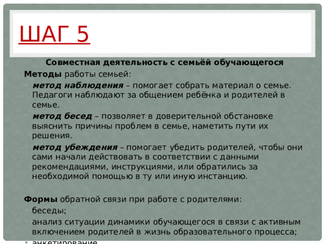 Шаг 5 Совместная деятельность с семьёй обучающегося Методы работы семьей: метод наблюдения – помогает собрать материал о семье. Педагоги наблюдают за общением ребёнка и родителей в семье. метод бесед – позволяет в доверительной обстановке выяснить причины проблем в семье, наметить пути их решения. метод убеждения – помогает убедить родителей, чтобы они сами начали действовать в соответствии с данными рекомендациями, инструкциями, или обратились за необходимой помощью в ту или иную инстанцию.  Формы обратной связи при работе с родителями: беседы; анализ ситуации динамики обучающегося в связи с активным включением родителей в жизнь образовательного процесса; анкетирование.  