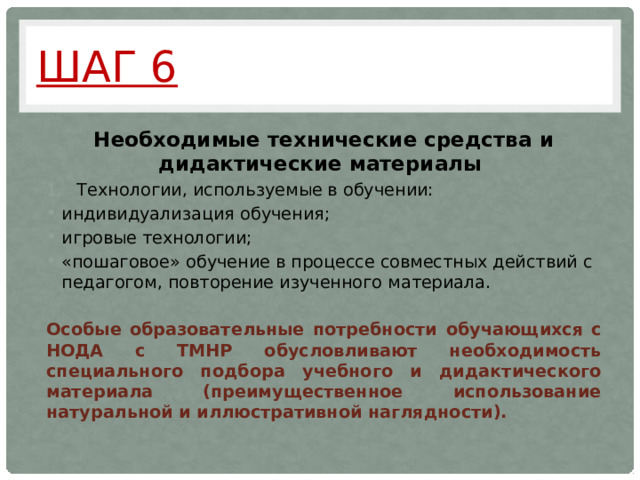 Шаг 6 Необходимые технические средства и дидактические материалы Технологии, используемые в обучении: индивидуализация обучения; игровые технологии; «пошаговое» обучение в процессе совместных действий с педагогом, повторение изученного материала. Особые образовательные потребности  обучающихся с НОДА с ТМНР обусловливают необходимость специального подбора учебного и дидактического материала (преимущественное использование натуральной и иллюстративной наглядности). 
