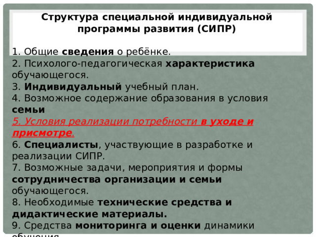 Структура специальной индивидуальной программы развития (СИПР)   1. Общие сведения о ребёнке. 2. Психолого-педагогическая характеристика обучающегося. 3. Индивидуальный учебный план. 4. Возможное содержание образования в условия семьи 5. Условия реализации потребности в уходе и присмотре . 6. Специалисты , участвующие в разработке и реализации СИПР. 7. Возможные задачи, мероприятия и формы сотрудничества организации и семьи обучающегося. 8. Необходимые технические средства и дидактические материалы. 9. Средства мониторинга и оценки динамики обучения. Структура соответствует требованиям п. 2.9.1. ФГОС образования детей с интеллектуальными нарушениями 