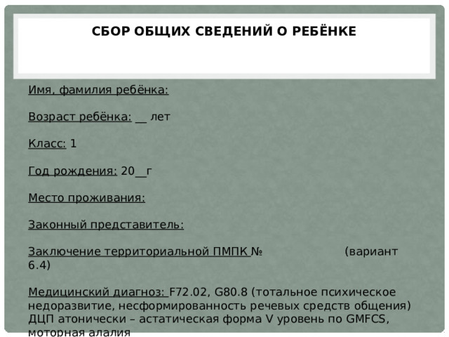  Сбор общих сведений о ребёнке   Имя, фамилия ребёнка:   Возраст ребёнка: __ лет  Класс: 1  Год рождения: 20__г  Место проживания:   Законный представитель:   Заключение территориальной ПМПК № (вариант 6.4) Медицинский диагноз: F72.02, G80.8 (тотальное психическое недоразвитие, несформированность речевых средств общения) ДЦП атонически – астатическая форма V уровень по GMFCS, моторная алалия 