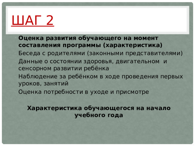 Шаг 2 Оценка развития обучающего на момент составления программы (характеристика) Беседа с родителями (законными представителями) Данные о состоянии здоровья, двигательном и сенсорном развитии ребёнка Наблюдение за ребёнком в ходе проведения первых уроков, занятий Оценка потребности в уходе и присмотре Характеристика обучающегося на начало учебного года   