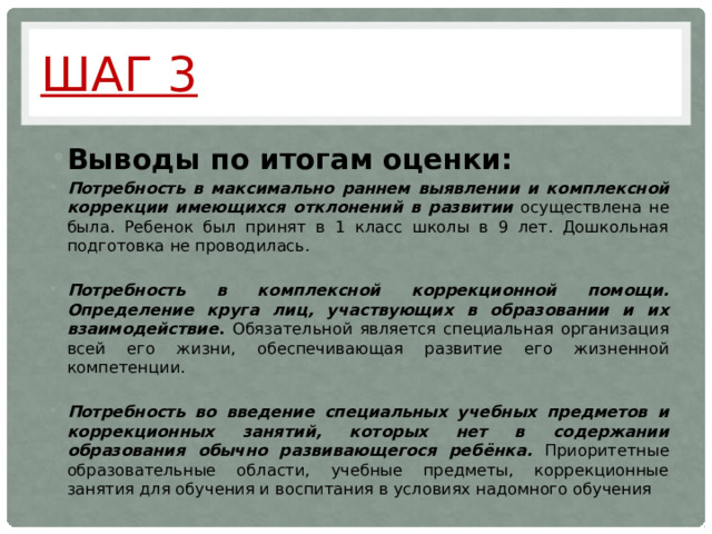 Шаг 3 Выводы по итогам оценки: Потребность в максимально раннем выявлении и комплексной коррекции имеющихся отклонений в развитии осуществлена не была. Ребенок был принят в 1 класс школы в 9 лет. Дошкольная подготовка не проводилась.  Потребность в комплексной коррекционной помощи. Определение круга лиц, участвующих в образовании и их взаимодействие . Обязательной является специальная организация всей его жизни, обеспечивающая развитие его жизненной компетенции.  Потребность во введение специальных учебных предметов и коррекционных занятий, которых нет в содержании образования обычно развивающегося ребёнка. Приоритетные образовательные области, учебные предметы, коррекционные занятия для обучения и воспитания в условиях надомного обучения     