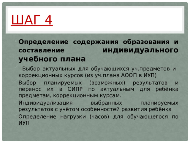 Шаг 4 Определение содержания образования и составление индивидуального учебного плана  Выбор актуальных для обучающихся уч.предметов и коррекционных курсов (из уч.плана АООП в ИУП) Выбор планируемых (возможных) результатов и перенос их в СИПР по актуальным для ребёнка предметам, коррекционным курсам. Индивидуализация выбранных планируемых результатов с учётом особенностей развития ребёнка Определение нагрузки (часов) для обучающегося по ИУП 