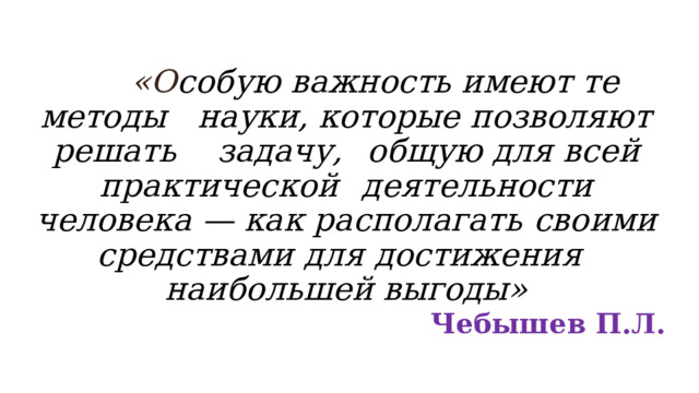                «О собую важность имеют те методы  науки, которые позволяют решать задачу,  общую для всей практической  деятельности человека — как располагать  своими средствами для достижения  наибольшей выгоды»  Чебышев П.Л. 