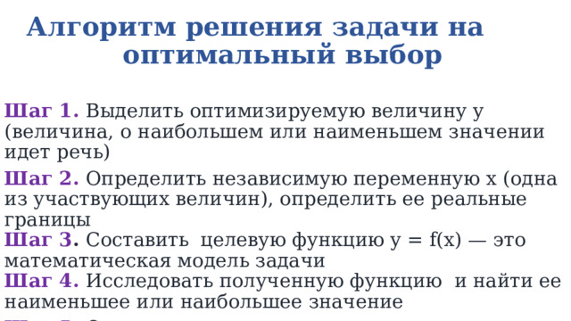 Алгоритм решения задачи на оптимальный выбор  Шаг 1.   Выделить оптимизируемую величину y (величина, о наибольшем или наименьшем значении идет речь) Шаг 2.   Определить независимую переменную х (одна из участвующих величин), определить ее реальные границы  Шаг 3 .  Составить целевую функцию y = f(x) — это математическая модель задачи  Шаг 4.   Исследовать полученную функцию и найти ее наименьшее или наибольшее значение Шаг 5.  Ответить на вопрос задачи 