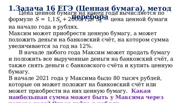 1.Задача 16 ЕГЭ (Ценная бумага), метод перебора  Цена ценной бумаги на конец года вычисляется по формуле S   =  1,1 S 0  + 2000, где S 0   — цена ценной бумаги на начало года в рублях. Максим может приобрести ценную бумагу, а может положить деньги на банковский счёт, на котором сумма увеличивается за год на 12%.  В начале любого года Максим может продать бумагу и положить все вырученные деньги на банковский счёт, а также снять деньги с банковского счёта и купить ценную бумагу.  В начале 2021 года у Максима было 80 тысяч рублей, которые он может положит на банковский счёт или может приобрести на них ценную бумагу. Какая наибольшая сумма может быть у Максима через четыре года? Ответ дайте в рублях.   