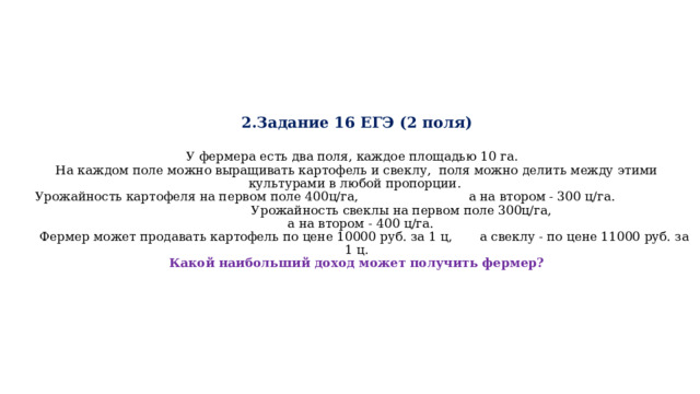  2.Задание 16 ЕГЭ (2 поля)    У фермера есть два поля, каждое площадью 10 га.  На каждом поле можно выращивать картофель и свеклу, поля можно делить между этими культурами в любой пропорции.  Урожайность картофеля на первом поле 400ц/га, а на втором - 300 ц/га. Урожайность свеклы на первом поле 300ц/га, а на втором - 400 ц/га.  Фермер может продавать картофель по цене 10000 руб. за 1 ц, а свеклу - по цене 11000 руб. за 1 ц.  Какой наибольший доход может получить фермер? 