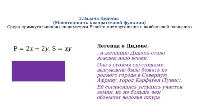  3.Задача Дидоны  (Монотонность квадратичной функции)    Среди прямоугольников с периметром Р найти прямоугольник с наибольшей площадью    Легенда о Дидоне. .. и женщина Дидона стала вождем надо всеми. Она о своими спутниками вынуждена была бежать из родного города в Северную Африку, город Карфаген (Тунис). Ей согласились уступить участок земли, но не больше чем объемлет воловья шкура P = 2 x + 2 y , S = ху 