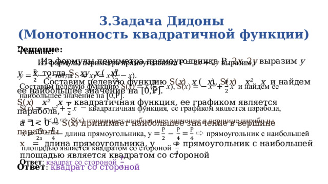 3.Задача Дидоны  (Монотонность квадратичной функции)   Решение:    Из формулы периметра прямоугольника P 2 x 2 y выразим у у х, тогда S ху х ( х ). Составим целевую функцию S( х ) х ( х ), S( х ) х² х и найдем ее наибольшее значение на [0,Р]. S( х ) х² х −  квадратичная функция , ее  графиком является парабола,  а 1 х   = длина прямоугольника, у    ⇨ прямоугольник с наибольшей  площадью является квадратом со стороной Ответ : квадрат со стороной 