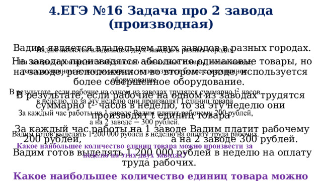 4 .ЕГЭ №16 Задача про 2 завода (производная)  Вадим является владельцем двух заводов в разных городах.    На заводах производятся абсолютно одинаковые товары, но на заводе, расположенном во втором городе, используется  более  совершенное  оборудование.  В  результате,  если рабочие на одном из заводах трудятся суммарно t 2  часов в неделю, то за эту неделю они производят t единиц товара  За каждый час работы на 1 заводе Вадим платит рабочему 200 рублей, а на 2 заводе  300 рублей.  Вадим готов выделять 1 2 00  000  рублей  в  неделю  на  оплату  труда  рабочих.  Какое наибольшее  количество  единиц  товара  можно  произвести  за  неделю на этих двух заводах? 