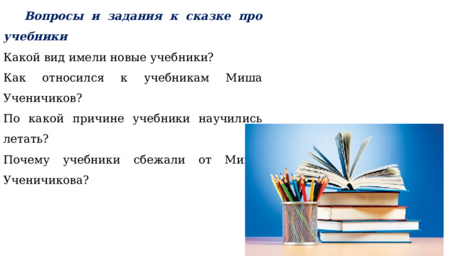   Вопросы и задания к сказке про учебники Какой вид имели новые учебники? Как относился к учебникам Миша Ученичиков? По какой причине учебники научились летать? Почему учебники сбежали от Миши Ученичикова? 