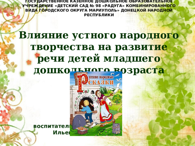 ГОСУДАРСТВЕННОЕ КАЗЕННОЕ ДОШКОЛЬНОЕ ОБРАЗОВАТЕЛЬНОЕ УЧРЕЖДЕНИЕ «ДЕТСКИЙ САД № 98 «РАДУГА» КОМБИНИРОВАННОГО ВИДА ГОРОДСКОГО ОКРУГА МАРИУПОЛЬ» ДОНЕЦКОЙ НАРОДНОЙ РЕСПУБЛИКИ    Влияние устного народного творчества на развитие речи детей младшего дошкольного возраста        воспитатель       Ильенко О.Е. 