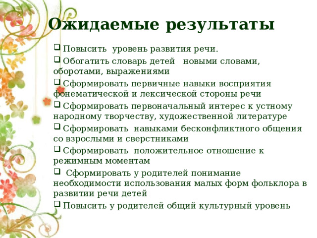  Ожидаемые результаты  Повысить уровень развития речи.  Обогатить словарь детей новыми словами, оборотами, выражениями  Сформировать первичные навыки восприятия фонематической и лексической стороны речи  Сформировать первоначальный интерес к устному народному творчеству, художественной литературе  Сформировать навыками бесконфликтного общения со взрослыми и сверстниками  Сформировать положительное отношение к режимным моментам  Сформировать у родителей понимание необходимости использования малых форм фольклора в развитии речи детей  Повысить у родителей общий культурный уровень 