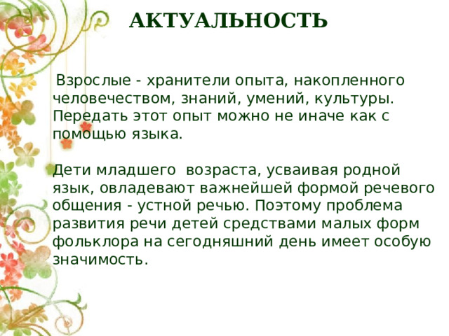 АКТУАЛЬНОСТЬ  Взрослые - хранители опыта, накопленного человечеством, знаний, умений, культуры. Передать этот опыт можно не иначе как с помощью языка. Дети младшего возраста, усваивая родной язык, овладевают важнейшей формой речевого общения - устной речью. Поэтому проблема развития речи детей средствами малых форм фольклора на сегодняшний день имеет особую значимость. 