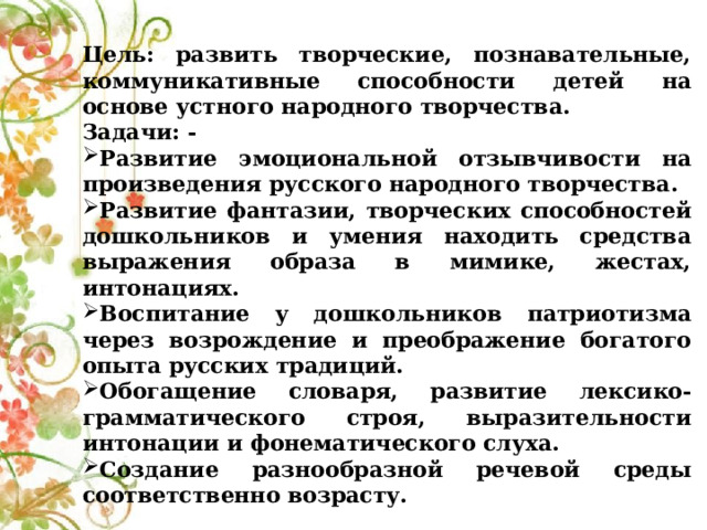 Цель: развить творческие, познавательные, коммуникативные способности детей на основе устного народного творчества. Задачи: - Развитие эмоциональной отзывчивости на произведения русского народного творчества. Развитие фантазии, творческих способностей дошкольников и умения находить средства выражения образа в мимике, жестах, интонациях. Воспитание у дошкольников патриотизма через возрождение и преображение богатого опыта русских традиций. Обогащение словаря, развитие лексико-грамматического строя, выразительности интонации и фонематического слуха. Создание разнообразной речевой среды соответственно возрасту. 