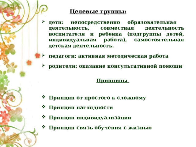 Целевые группы: дети: непосредственно образовательная деятельность, совместная деятельность воспитателя и ребенка (подгруппы детей, индивидуальная работа), самостоятельная детская деятельность.  педагоги: активная методическая работа  родители: оказание консультативной помощи  Принципы  Принцип от простого к сложному Принцип наглядности Принцип индивидуализации Принцип связь обучения с жизнью    