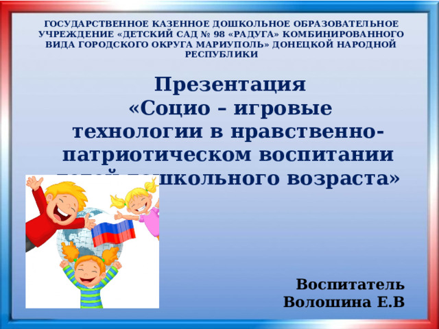    Презентация «Социо – игровые технологии в нравственно-патриотическом воспитании детей дошкольного возраста»  ГОСУДАРСТВЕННОЕ КАЗЕННОЕ ДОШКОЛЬНОЕ ОБРАЗОВАТЕЛЬНОЕ УЧРЕЖДЕНИЕ «ДЕТСКИЙ САД № 98 «РАДУГА» КОМБИНИРОВАННОГО ВИДА ГОРОДСКОГО ОКРУГА МАРИУПОЛЬ» ДОНЕЦКОЙ НАРОДНОЙ РЕСПУБЛИКИ Воспитатель Волошина Е.В 