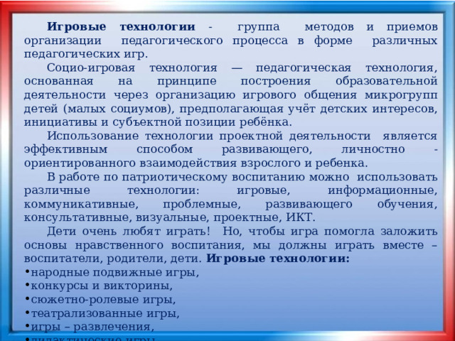  Игровые технологии - группа методов и приемов организации педагогического процесса в форме различных педагогических игр.  Социо-игровая технология — педагогическая технология, основанная на принципе построения образовательной деятельности через организацию игрового общения микрогрупп детей (малых социумов), предполагающая учёт детских интересов, инициативы и субъектной позиции ребёнка.  Использование технологии проектной деятельности является эффективным способом развивающего, личностно - ориентированного взаимодействия взрослого и ребенка.  В работе по патриотическому воспитанию можно использовать различные технологии: игровые, информационные, коммуникативные, проблемные, развивающего обучения, консультативные, визуальные, проектные, ИКТ.  Дети очень любят играть! Но, чтобы игра помогла заложить основы нравственного воспитания, мы должны играть вместе – воспитатели, родители, дети. Игровые технологии: народные подвижные игры, конкурсы и викторины, сюжетно-ролевые игры, театрализованные игры, игры – развлечения, дидактические игры 