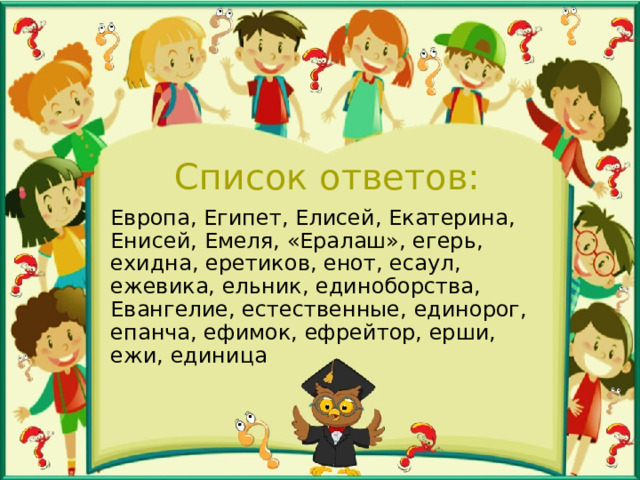 Список ответов: Европа, Египет, Елисей, Екатерина, Енисей, Емеля, «Ералаш», егерь, ехидна, еретиков, енот, есаул, ежевика, ельник, единоборства, Евангелие, естественные, единорог, епанча, ефимок, ефрейтор, ерши, ежи, единица 