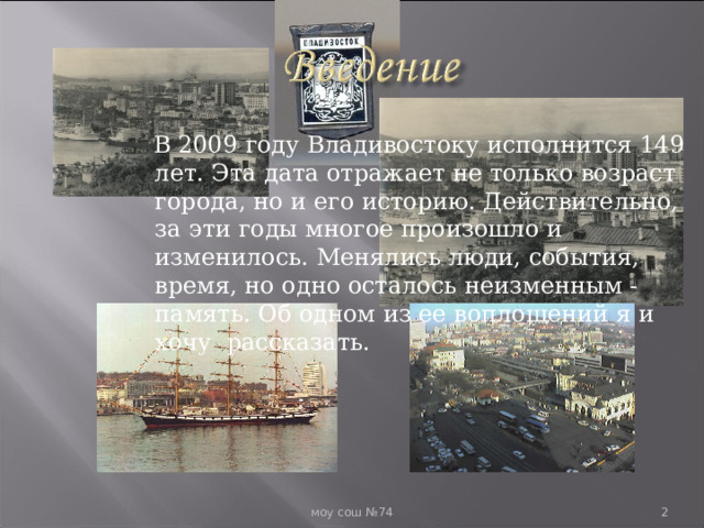  В 2009 году Владивостоку исполнится 149 лет. Эта дата отражает не только возраст города, но и его историю. Действительно, за эти годы многое произошло и изменилось. Менялись люди, события, время, но одно осталось неизменным - память. Об одном из ее воплощений я и хочу рассказать.  моу сош №74  