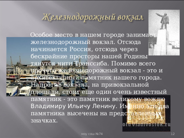  Особое место в нашем городе занимает железнодорожный вокзал. Отсюда начинается Россия, отсюда через бескрайние просторы нашей Родины тянутся нити Транссиба. Помимо всего прочего железнодорожный вокзал - это и архитектурный памятник нашего города. Напротив вокзала, на привокзальной площади, стоит еще один очень известный памятник - это памятник великому вождю Владимиру Ильичу Ленину. Именно эти два памятника высечены на представленных значках.  моу сош №74  