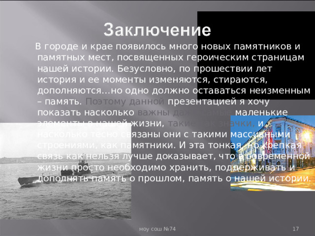  В городе и крае появилось много новых памятников и памятных мест, посвященных героическим страницам нашей истории. Безусловно, по прошествии лет история и ее моменты изменяются, стираются, дополняются…но одно должно оставаться неизменным – память. Поэтому данной презентацией я хочу показать насколько важны даже самые маленькие элементы в нашей жизни, такие как значки, и насколько тесно связаны они с такими массивными строениями, как памятники. И эта тонкая, но крепкая связь как нельзя лучше доказывает, что в современной жизни просто необходимо хранить, поддерживать и дополнять память о прошлом, память о нашей истории.  моу сош №74  