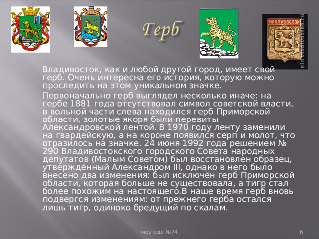  Владивосток, как и любой другой город, имеет свой герб. Очень интересна его история, которую можно проследить на этом уникальном значке.  Первоначально герб выглядел несколько иначе: на гербе 1881 года отсутствовал символ советской власти, в вольной части слева находился герб Приморской области, золотые якоря были перевиты Александровской лентой. В 1970 году ленту заменили на гвардейскую, а на короне появился серп и молот, что отразилось на значке. 24 июня 1992 года решением № 290 Владивостокского городского Совета народных депутатов (Малым Советом) был восстановлен образец, утверждённый Александром III, однако в него было внесено два изменения: был исключён герб Приморской области, которая больше не существовала, а тигр стал более похожим на настоящего.В наше время герб вновь подвергся изменениям: от прежнего герба остался лишь тигр, одиноко бредущий по скалам.  моу сош №74  