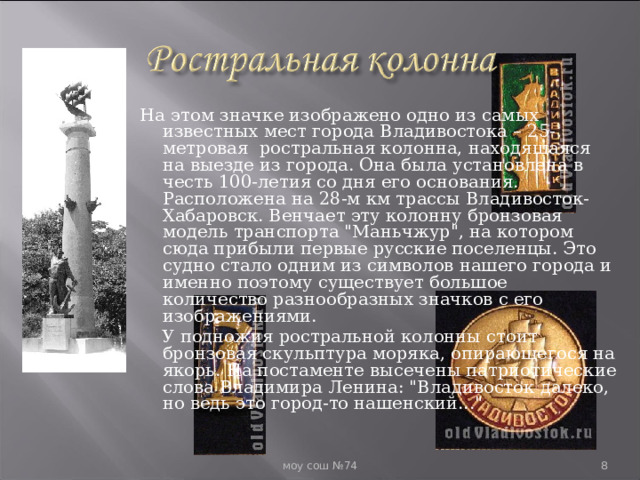  На этом значке изображено одно из самых известных мест города Владивостока – 25-метровая ростральная колонна, находящаяся на выезде из города. Она была установлена в честь 100-летия со дня его основания. Расположена на 28-м км трассы Владивосток-Хабаровск. Венчает эту колонну бронзовая модель транспорта 