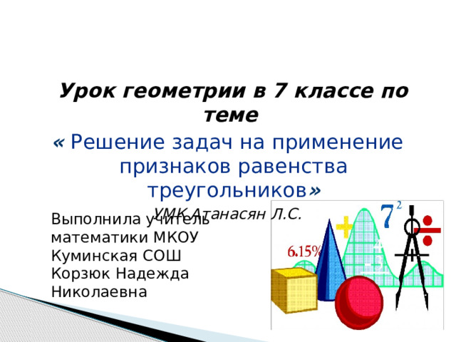  Урок геометрии в 7 классе по теме « Решение задач на применение признаков равенства треугольников » УМК Атанасян Л.С. Выполнила учитель математики МКОУ Куминская СОШ Корзюк Надежда Николаевна 