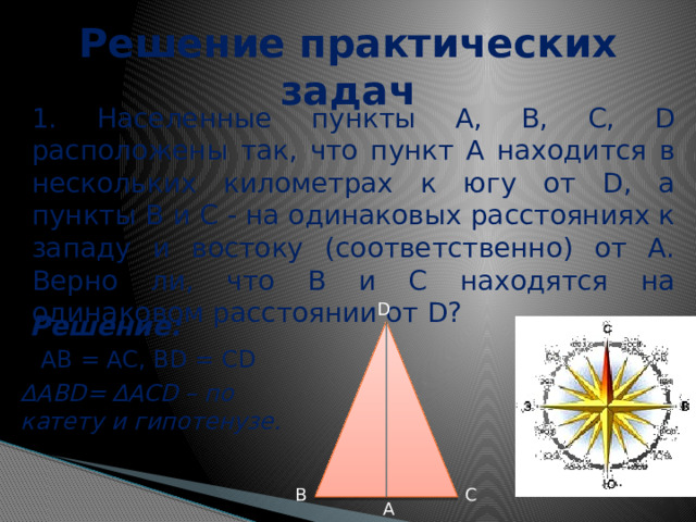 Решение практических задач 1. Населенные пункты A, B, C, D расположены так, что пункт А находится в нескольких километрах к югу от D, а пункты В и С - на одинаковых расстояниях к западу и востоку (соответственно) от А. Верно ли, что В и С находятся на одинаковом расстоянии от D? D Решение: AB = AC, BD = CD ∆ АВD= ∆ACD – по катету и гипотенузе. B C A 