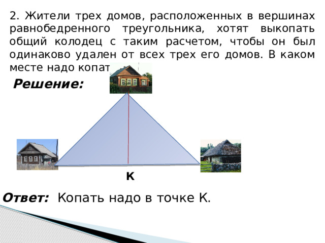 2. Жители трех домов, расположенных в вершинах равнобедренного треугольника, хотят выкопать общий колодец с таким расчетом, чтобы он был одинаково удален от всех трех его домов. В каком месте надо копать? Решение: . К Ответ: Копать надо в точке К. 