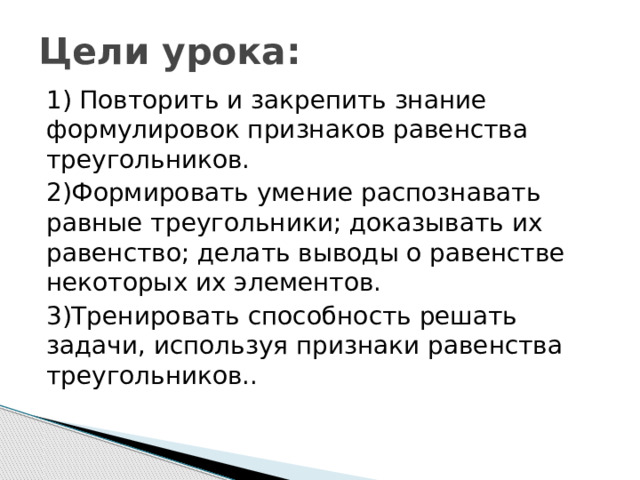 Цели урока: 1) Повторить и закрепить знание формулировок признаков равенства треугольников. 2)Формировать умение распознавать равные треугольники; доказывать их равенство; делать выводы о равенстве некоторых их элементов. 3)Тренировать способность решать задачи, используя признаки равенства треугольников.. 