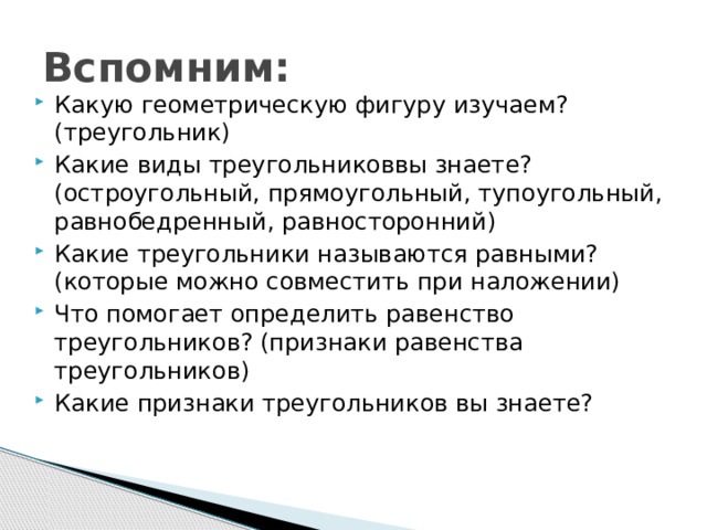 Вспомним: Какую геометрическую фигуру изучаем? (треугольник) Какие виды треугольниковвы знаете? (остроугольный, прямоугольный, тупоугольный, равнобедренный, равносторонний) Какие треугольники называются равными? (которые можно совместить при наложении) Что помогает определить равенство треугольников? (признаки равенства треугольников) Какие признаки треугольников вы знаете? 