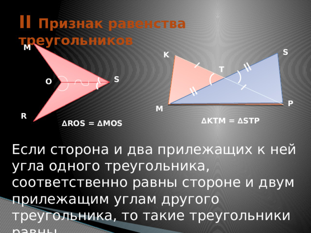 = = II Признак равенства треугольников M S K T S O P M R ∆ KTM = ∆STP ∆ ROS = ∆MOS Если сторона и два прилежащих к ней угла одного треугольника, соответственно равны стороне и двум прилежащим углам другого треугольника, то такие треугольники равны. 