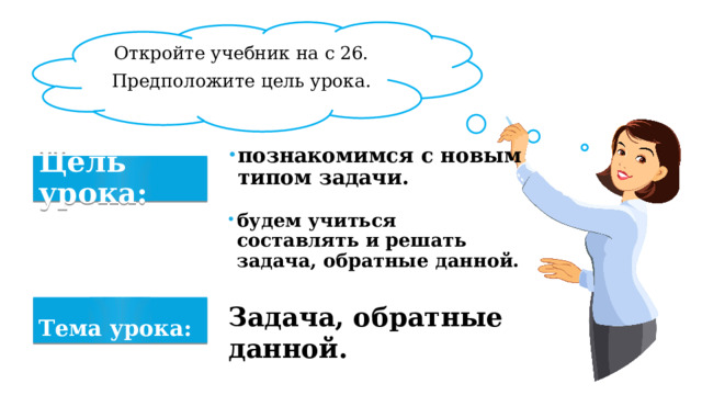 Откройте учебник на с 26. Предположите цель урока. познакомимся с новым типом задачи. Цель урока: будем учиться составлять и решать задача, обратные данной. Задача, обратные данной. Тема урока: 