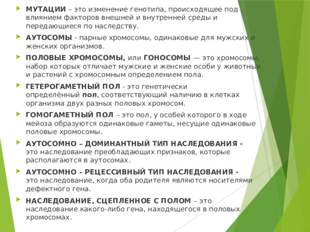 МУТАЦИИ – это изменение генотипа, происходящее под влиянием факторов внешней и внутренней среды и передающиеся по наследству. АУТОСОМЫ - парные хромосомы, одинаковые для мужских и женских организмов. ПОЛОВЫЕ ХРОМОСОМЫ, или ГОНОСОМЫ — это хромосомы, набор которых отличает мужские и женские особи у животных и растений с хромосомным определением пола. ГЕТЕРОГАМЕТНЫЙ ПОЛ - это генетически определённый  пол , соответствующий наличию в клетках организма двух разных половых хромосом. ГОМОГАМЕТНЫЙ ПОЛ – это пол, у особей которого в ходе мейоза образуются одинаковые гаметы, несущие одинаковые половые хромосомы. АУТОСОМНО – ДОМИНАНТНЫЙ ТИП НАСЛЕДОВАНИЯ - это наследование преобладающих признаков, которые располагаются в аутосомах. АУТОСОМНО – РЕЦЕССИВНЫЙ ТИП НАСЛЕДОВАНИЯ - это наследование, когда оба родителя являются носителями дефектного гена.  НАСЛЕДОВАНИЕ, СЦЕПЛЕННОЕ С ПОЛОМ – это наследование какого-либо гена, находящегося в половых хромосомах. 