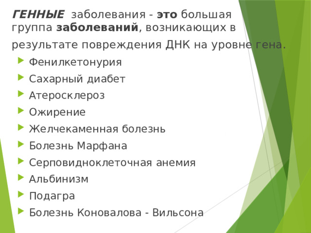 ГЕННЫЕ заболевания - это  большая группа  заболеваний , возникающих в результате повреждения ДНК на уровне гена.   Фенилкетонурия Сахарный диабет Атеросклероз Ожирение Желчекаменная болезнь Болезнь Марфана Серповидноклеточная анемия Альбинизм Подагра Болезнь Коновалова - Вильсона 