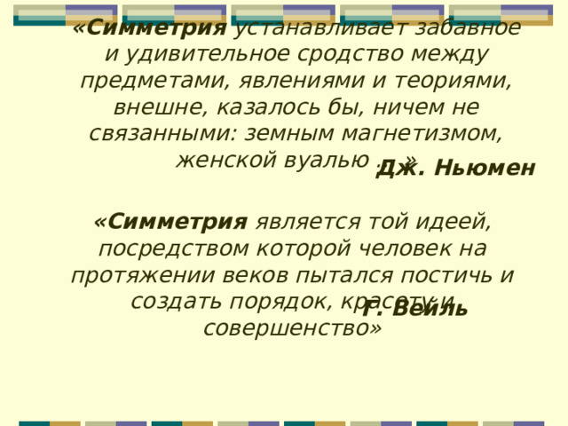 «Симметрия  устанавливает забавное и удивительное сродство между предметами, явлениями и теориями, внешне, казалось бы, ничем не связанными: земным магнетизмом, женской вуалью ... » Дж. Ньюмен «Симметрия является той идеей, посредством которой человек на протяжении веков пытался постичь и создать порядок, красоту и совершенство» Г. Вейль 