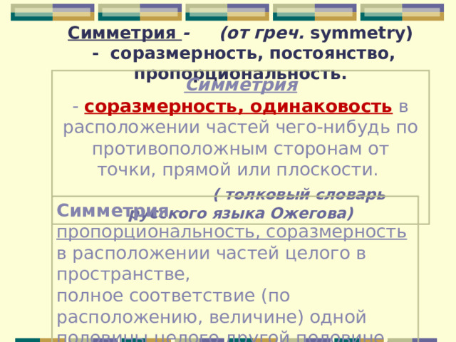 Симметрия  - (от греч. symmetry) - соразмерность, постоянство, пропорциональность. Симметрия -  соразмерность, одинаковость  в расположении частей чего-нибудь по противоположным сторонам от точки, прямой или плоскости.    ( толковый словарь русского языка Ожегова) Симметрия - пропорциональность, соразмерность  в расположении частей целого в пространстве, полное соответствие (по расположению, величине) одной половины целого другой половине.  ( толковый словарь Ушакова) 