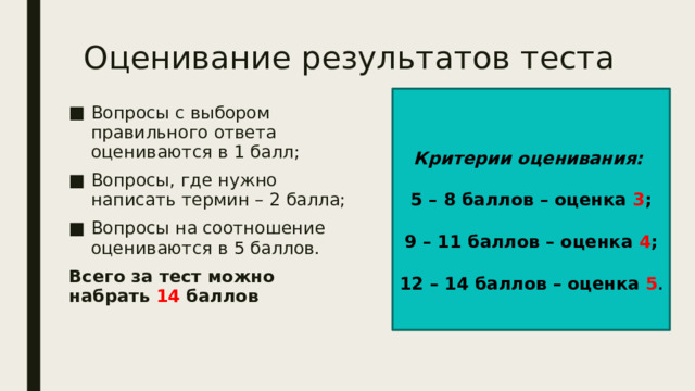 Оценивание результатов теста Критерии оценивания: 5 – 8 баллов – оценка 3 ; 9 – 11 баллов – оценка 4 ; 12 – 14 баллов – оценка 5 . Вопросы с выбором правильного ответа оцениваются в 1 балл; Вопросы, где нужно написать термин – 2 балла; Вопросы на соотношение оцениваются в 5 баллов. Всего за тест можно набрать 14 баллов 