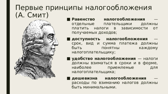 Первые принципы налогообложения (А. Смит) Равенство налогообложения — отдельные плательщики должны платить налоги в зависимости от получаемых доходов; доступность налогообложения — срок, вид и сумма платежа должны быть понятны каждому налогоплательщику; удобство налогообложения — налоги должны взиматься в сроки и в форме, наиболее приемлемые для налогоплательщика; дешевизна налогообложения — расходы по взиманию налогов должны быть минимальными. 