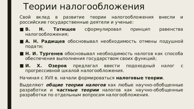 Теории налогообложения Свой вклад в развитие теории налогообложения внесли и российские государственные деятели и ученые: В. Н. Татищев сформулировал принцип равенства налогообложения; А. Н. Радищев обосновывал необходимость отмены подушной подати; Н. И. Тургенев обосновывал необходимость налогов как способа обеспечения выполнения государством своих функций; И. Х. Озеров предлагал ввести подоходный налог с прогрессивной шкалой налогообложения. Начиная с XVII в. начали формироваться налоговые теории . Выделяют общие теории налогов как любые научно-обобщенные разработки и частные теории налогов как научно-обобщенные разработки по отдельным вопросам налогообложения. 