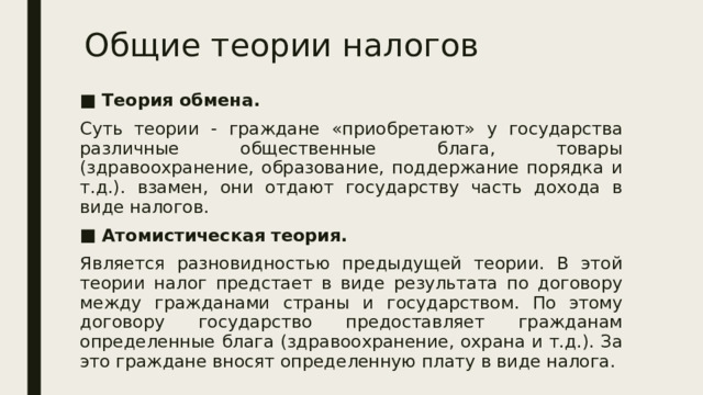 Общие теории налогов Теория обмена. Суть теории - граждане «приобретают» у государства различные общественные блага, товары (здравоохранение, образование, поддержание порядка и т.д.). взамен, они отдают государству часть дохода в виде налогов. Атомистическая теория. Является разновидностью предыдущей теории. В этой теории налог предстает в виде результата по договору между гражданами страны и государством. По этому договору государство предоставляет гражданам определенные блага (здравоохранение, охрана и т.д.). За это граждане вносят определенную плату в виде налога. 